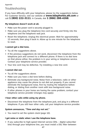 Page 52
47

Appendix

Troubleshooting
If you have difficulty with your telephone, please try the suggestions below. 
For Customer Service, visit our website at www.telephones.att.com or 
call 1 (800) 222-3111. In Canada, dial 1 (866) 288-4268.
My telephone doesn’t work at all.
Make sure the power cord is securely plugged in.
Make sure you plug the telephone line cord securely and firmly into the 
telephone and the telephone wall jack.
Reset the telephone. Unplug the electrical power. Wait for approximately 
15...