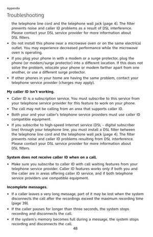 Page 53
48

Appendix

Troubleshooting
the telephone line cord and the telephone wall jack (page 4). The filter 
prevents noise and caller ID problems as a result of DSL interference. 
Please contact your DSL service provider for more information about  
DSL filters.
Do not install this phone near a microwave oven or on the same electrical 
outlet. You may experience decreased performance while the microwave 
oven is operating.
If you plug your phone in with a modem or a surge protector, plug the 
phone (or...