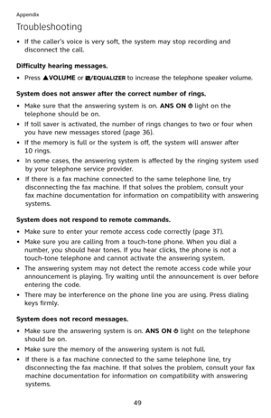 Page 54
49

Appendix

Troubleshooting
If the caller’s voice is very soft, the system may stop recording and 
disconnect the call.
Difficulty hearing messages.
Press pVOLUME or /EQUALIZER to increase the telephone speaker volume.
System does not answer after the correct number of rings.
• 
Make sure that the answering system is on. ANS ON  light on the 
telephone should be on.
•  If toll saver is activated, the number of rings changes to two or four when 
you have new messages stored ( page 36).
•  If the memory...