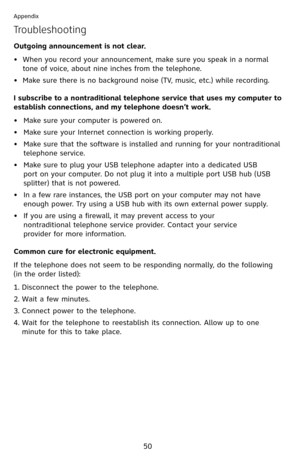 Page 55
50

Appendix

Troubleshooting
Outgoing announcement is not clear.
• When you record your announcement, make sure you speak in a normal 
tone of voice, about nine inches from the telephone.
•  Make sure there is no background noise (TV, music, etc.) while recording.
I subscribe to a nontraditional telephone service that uses my computer to 
establish connections, and my telephone doesn’t work.
Make sure your computer is powered on.
Make sure your Internet connection is working properly.
Make sure that...