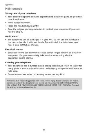 Page 56
51

Appendix

Maintenance
Taking care of your telephone
Your corded telephone contains sophisticated electronic parts, so you must 
treat it with care.
Avoid rough treatment. 
Place the handset down gently. 
Save the original packing materials to protect your telephone if you ever 
need to ship it.
Avoid water
The telephone can be damaged if it gets wet. Do not use the handset in 
the rain, or handle it with wet hands. Do not install the telephone base 
near a sink, bathtub or shower.
Electrical storms...