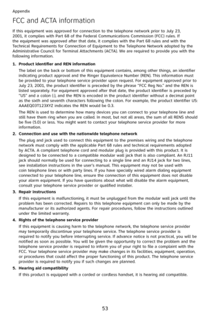 Page 58
53

Appendix

FCC and ACTA information
If this equipment was approved for connection to the telephone network prior to July 23, 2001, it complies with Part 68 of the Federal Communications Commission (FCC) rules. If the equipment was approved after that date, it complies with the Part 68 rules and with the Technical Requirements for Connection of Equipment to the Telephone Network adopted by the Administrative Council for Terminal Attachments (ACTA). We are required to provide you with the following...