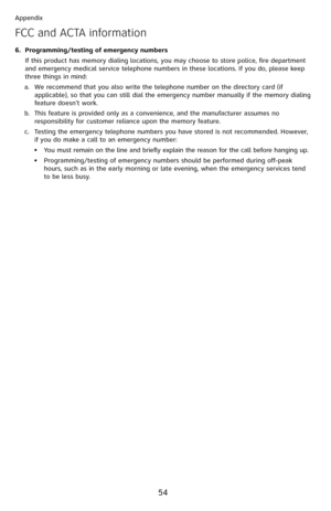 Page 59
54

Appendix

Programming/testing of emergency numbers
If this product has memory dialing locations, you may choose to store police, fire department and emergency medical service telephone numbers in these locations. If you do, please keep three things in mind:
We recommend that you also write the telephone number on the directory card (if applicable), so that you can still dial the emergency number manually if the memory dialing feature doesn’t work.
This feature is provided only as a convenience, and...