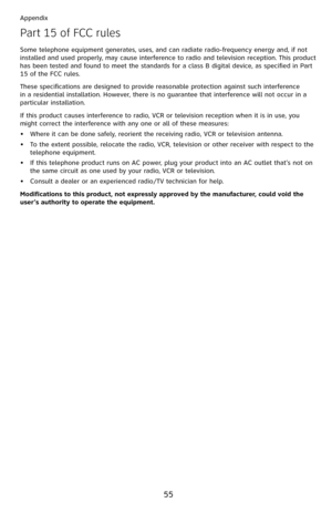 Page 60
55

Appendix

Part 15 of FCC rules
Some telephone equipment generates, uses, and can radiate radio-frequency energy and, if not installed and used properly, may cause interference to radio and television reception. This product has been tested and found to meet the standards for a class B digital device, as specified in Part 15 of the FCC rules.
These specifications are designed to provide reasonable protection against such interference in a residential installation. However, there is no guarantee that...