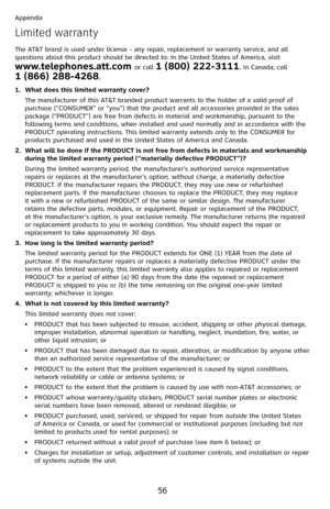 Page 61
56

Appendix

Limited warranty
The AT&T brand is used under license - any repair, replacement or warranty service, and all questions about this product should be directed to: In the United States of America, visit  
www.telephones.att.com or call 1 (800) 222-3111. In Canada, call  
1 (866) 288-4268.
What does this limited warranty cover?
The manufacturer of this AT&T branded product warrants to the holder of a valid proof of purchase (“CONSUMER” or “you”) that the product and all accessories provided in...