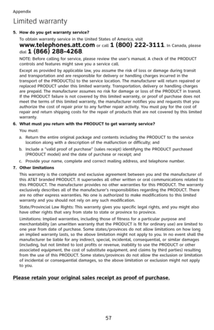 Page 62
57

Appendix

How do you get warranty service?
To obtain warranty service in the United States of America, visit  
www.telephones.att.com or call 1 (800) 222-3111. In Canada, please 
dial 1 (866) 288-4268. 
NOTE: Before calling for service, please review the user’s manual. A check of the PRODUCT controls and features might save you a service call.
Except as provided by applicable law, you assume the risk of loss or damage during transit and transportation and are responsible for delivery or handling...