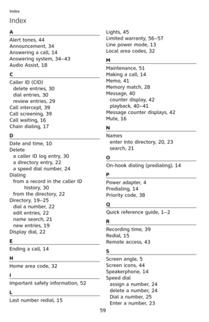 Page 64
59
Index
Index
A
Alert tones, 44
Announcement, 34
Answering a call, 14
Answering system, 34–43
Audio Assist, 18
C
Caller ID (CID)
delete entries, 30
dial entries, 30
review entries, 29
Call intercept, 39
Call screening, 39
Call waiting, 16
Chain dialing, 17
D
Date and time, 10
Delete
a caller ID log entry, 30
a directory entry, 22
a speed dial number, 24
Dialing
from a record in the caller ID 
history, 30
from the directory, 22
Directory, 19–25
dial a number, 22
edit entries, 22
name search, 21
new...