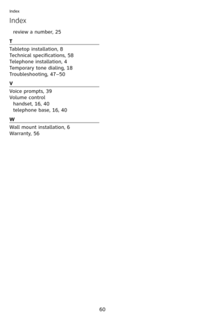 Page 65
60
Index
Index
review a number, 25
T
Tabletop installation, 8
Technical specifications, 58
Telephone installation, 4
Temporary tone dialing, 18
Troubleshooting, 47–50
V
Voice prompts, 39
Volume control
handset, 16, 40
telephone base, 16, 40
W
Wall mount installation, 6
Warranty, 56 