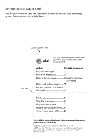 Page 66
Fold here.
Cut along dotted line.
Action Remote command
Play all messages .....................1
Play new messages  ..................2
Delete the message  .................3 (during message 
playback)
Delete all old messages  ........*3
Repeat current or previous  
message  .........................................4
Call your telephone number, then enter your three-digit remote access code (preset to 500).
CL4940 Big button/big display telephone/answering system with caller ID/call waiting
2011...