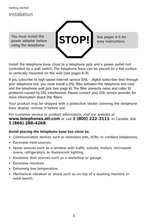 Page 8
3

Getting started

Installation
STOP!
Install the telephone base close to a telephone jack and a power outlet not 
controlled by a wall switch. The telephone base can be placed on a flat surface 
or vertically mounted on the wall (see pages 6-9).
If you subscribe to high-speed Internet service (DSL - digital subscriber line) through 
your telephone line, you must install a DSL filter between the telephone line cord 
and the telephone wall jack (see page  4). The filter prevents noise and caller ID...