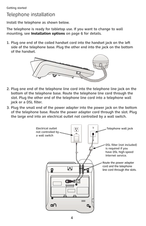 Page 9
4

Getting started

Install the telephone as shown below.
The telephone is ready for tabletop use. If you want to change to wall 
mounting, see Installation options on page 6 for details.
Telephone installation
Plug one end of the coiled handset cord into the handset jack on the left 
side of the telephone base. Plug the other end into the jack on the bottom 
of the handset.
1.
Plug one end of the telephone line cord into the telephone line jack on the 
bottom of the telephone base. Route the telephone...