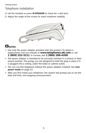 Page 10
5

Getting started

Lift the handset or press SPEAKER to check for a dial tone.
Adjust the angle of the screen to reach maximum visibility.
4.
5.
NOTES:
Use only the power adapter provided with this product. To obtain a 
replacement, visit our website at www.telephones.att.com or call  
1 (800) 222-3111. In Canada, dial 1 (866) 288-4268.
The power adapter is intended to be correctly oriented in a vertical or floor 
mount position. The prongs are not designed to hold the plug in place if it 
is plugged...