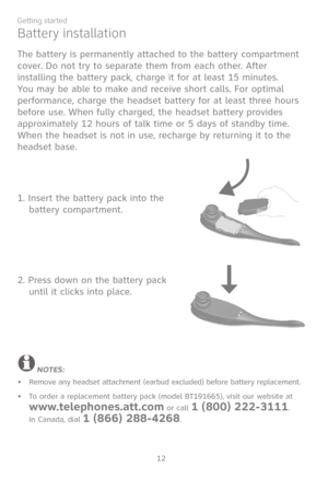 Page 19
12
Getting started

Battery installation
The battery is permanently attached to the battery compartment 
cover. Do not try to separate them from each other. After 
installing the battery pack, charge it for at least 15 minutes. 
You may be able to make and receive short calls. For optimal 
performance, charge the headset battery for at least three hours 
before use. When fully charged, the headset battery provides 
approximately 12 hours of talk time or 5 days of standby time. 
When the headset is not...