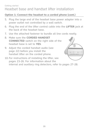 Page 23
16
Getting started

Plug the large end of the headset base power adapter into a 
power outlet not controlled by a wall switch.
Plug the end of the lifter control cable into the LIFTER jack at 
the back of the headset base.
Use the attached fastener to bundle all line cords neatly.
Make sure the CORDED HANDSET 
CONNECTED switch on the right side of the 
headset base is set to YES.
Adjust the corded handset audio (see 
page 22) before you install the  
handset lifter on the corded phone. 
For instructions...