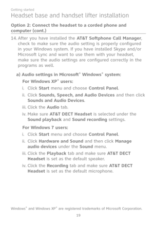 Page 26
19
Getting started

After you have installed the AT&T Softphone Call Manager, 
check to make sure the audio setting is properly configured 
in your Windows system. If you have installed Skype and/or 
Microsoft Lync and want to use them with your headset, 
make sure the audio settings are configured correctly in the 
programs as well.
a) Audio settings in Microsoft® Windows® system:
For Windows XP® users:
Click Start menu and choose Control Panel.
Click Sounds, Speech, and Audio Devices and then click...