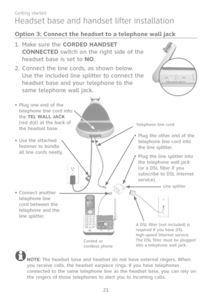 Page 28
21
Getting started

Headset base and handset lifter installation
Option 3: Connect the headset to a telephone wall jack
Make sure the CORDED HANDSET 
CONNECTED switch on the right side of the 
headset base is set to NO.
Connect the line cords, as shown below. 
Use the included line splitter to connect the 
headset base and your telephone to the 
same telephone wall jack.
1.
2.
NOTE: The headset base and headset do not have external ringers. When you receive calls, the headset earpiece rings. If you have...