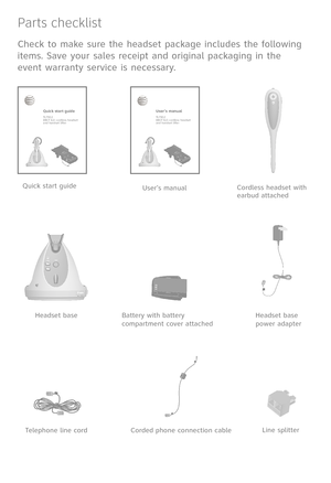 Page 4
Parts checklist
Check to make sure the headset package includes the following 
items. Save your sales receipt and original packaging in the 
event warranty service is necessary.
User's manualQuick start guide
Quick start guideTL7912DECT 6.0 cordless headset         and handset lifter
Telephone line cordLine splitter
Headset base power adapter
Corded phone connection cable
Battery with battery compartment cover attached
Cordless headset with earbud attached
Headset base
User’s manualTL7912DECT 6.0...