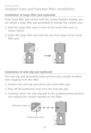 Page 33
26
Getting started

Headset base and handset lifter installation
Installation of large lifter pad (optional)
If the small lifter pad cannot hold the corded handset steadily, you 
can attach a large lifter pad (provided) to enlarge the contact area.
1. Hold the large lifter pad in front of the small lifter pad, as 
shown below.
2. Insert the large lifter pad into the two front gaps of the small 
lifter pad. 
Installation of anti-slip pad (optional)
The anti-slip pad (provided) helps prevent your corded...