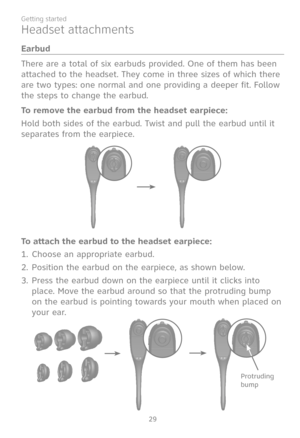 Page 36
29
Getting started

Headset attachments
Earbud
There are a total of six earbuds provided. One of them has been 
attached to the headset. They come in three sizes of which there 
are two types: one normal and one providing a deeper fit. Follow 
the steps to change the earbud.
To remove the earbud from the headset earpiece:
Hold both sides of the earbud. Twist and pull the earbud until it 
separates from the earpiece.
To attach the earbud to the headset earpiece:
Choose an appropriate earbud.
Position the...
