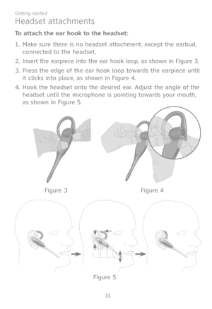 Page 38
31
Getting started

Headset attachments
To attach the ear hook to the headset:
Make sure there is no headset attachment, except the earbud, 
connected to the headset. 
Insert the earpiece into the ear hook loop, as shown in Figure 3.
Press the edge of the ear hook loop towards the earpiece until 
it clicks into place, as shown in Figure 4.
4. Hook the headset onto the desired ear. Adjust the angle of the 
headset until the microphone is pointing towards your mouth, 
as shown in Figure 5.
1.
2.
3.
Figure...