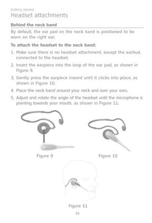 Page 42
35
Getting started

By default, the ear pad on the neck band is positioned to be 
worn on the right ear.
To attach the headset to the neck band:
Make sure there is no headset attachment, except the earbud, 
connected to the headset. 
Insert the earpiece into the loop of the ear pad, as shown in 
Figure 9.
Gently press the earpiece inward until it clicks into place, as 
shown in Figure 10.
Place the neck band around your neck and over your ears.
Adjust and rotate the angle of the headset until the...