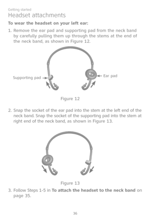 Page 43
36
Getting started

To wear the headset on your left ear:
Remove the ear pad and supporting pad from the neck band 
by carefully pulling them up through the stems at the end of 
the neck band, as shown in Figure 12.
Snap the socket of the ear pad into the stem at the left end of the 
neck band. Snap the socket of the supporting pad into the stem at 
right end of the neck band, as shown in Figure 13.
Follow Steps 1-5 in To attach the headset to the neck band on 
page 35.
1.
2.
3.
Headset attachments...