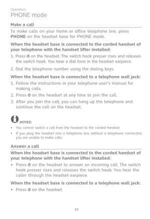 Page 46
39

Operation

PHONE mode
Make a call
To make calls on your home or office telephone line, press 
PHONE on the headset base for PHONE mode.
When the headset base is connected to the corded handset of 
your telephone with the handset lifter installed:
1. Press  on the headset. The switch hook presser rises and releases 
the switch hook. You hear a dial tone in the headset earpiece.
2. Dial the telephone number using the dialing keys.
When the headset base is connected to a telephone wall jack:
Follow the...