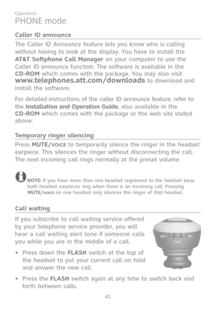 Page 48
41

Operation

Caller ID announce
The Caller ID Announce feature lets you know who is calling 
without having to look at the display. You have to install the 
AT&T Softphone Call Manager on your computer to use the 
Caller ID announce function. The software is available in the  
CD-ROM which comes with the package. You may also visit  
www.telephones.att.com/downloads to download and 
install the software.
For detailed instructions of the caller ID announce feature, refer to 
the Installation and...