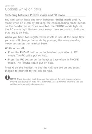 Page 51
44

Operation
Options while on calls
Switching between PHONE mode and PC mode
You can switch back and forth between PHONE mode and PC 
mode while on a call by pressing the corresponding mode button 
on the headset base. Once selected, the PHONE mode light or 
the PC mode light flashes twice every three seconds to indicate 
that line is on hold.
When you have two registered headsets in use at the same time, 
you can still change the mode by pressing the corresponding 
mode button on the headset base....