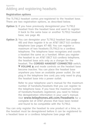 Page 52
45

Appendix
Adding and registering headsets
Registration options
The TL7912 headset comes pre-registered to the headset base.  
There are two registration options, as described below.
Option 1: If you have previously deregistered your TL7912 
headset from the headset base and want to register 
it back to the same base or another TL7912 headset 
base, see page 46. 
Option 2: You can deregister your TL7912 headset (see page 
49) and then register it to an AT&T DECT 6.0 cordless 
telephone (see pages...