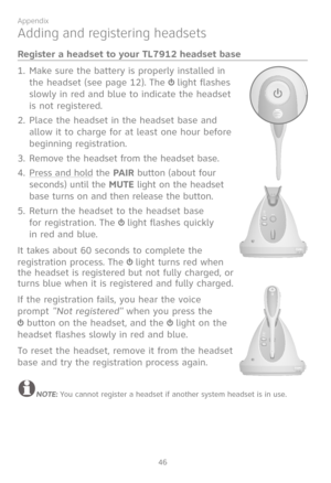 Page 53
46

Appendix

Adding and registering headsets
Register a headset to your TL7912 headset base
Make sure the battery is properly installed in 
the headset (see page 12). The  light flashes 
slowly in red and blue to indicate the headset 
is not registered.
Place the headset in the headset base and 
allow it to charge for at least one hour before 
beginning registration.
Remove the headset from the headset base.
Press and hold the PAIR button (about four 
seconds) until the MUTE light on the headset 
base...