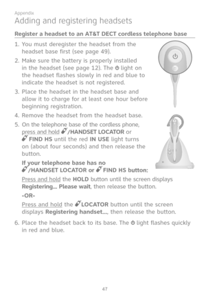 Page 54
47

Appendix

Adding and registering headsets
Register a headset to an AT&T DECT cordless telephone base
You must deregister the headset from the 
headset base first (see page 49).
Make sure the battery is properly installed 
in the headset (see page 12). The  light on 
the headset flashes slowly in red and blue to 
indicate the headset is not registered.
Place the headset in the headset base and 
allow it to charge for at least one hour before 
beginning registration.
Remove the headset from the...