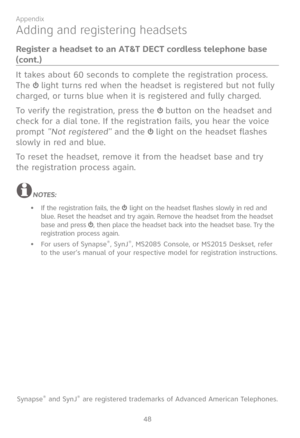 Page 55
48

Appendix

Adding and registering headsets
Register a headset to an AT&T DECT cordless telephone base 
(cont.)
It takes about 60 seconds to complete the registration process. 
The  light turns red when the headset is registered but not fully 
charged, or turns blue when it is registered and fully charged.
To verify the registration, press the  button on the headset and 
check for a dial tone. If the registration fails, you hear the voice 
prompt "Not registered" and the  light on the headset...