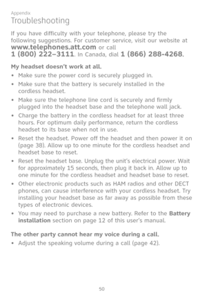 Page 57
50

Appendix

Troubleshooting
If you have difficulty with your telephone, please try the 
following suggestions. For customer service, visit our website at 
www.telephones.att.com or call  
1 (800) 222–3111. In Canada, dial 1 (866) 288-4268.
My headset doesn’t work at all.
•  Make sure the power cord is securely plugged in.
•  Make sure that the battery is securely installed in the  
cordless headset.
•   Make sure the telephone line cord is securely and firmly 
plugged into the headset base and the...