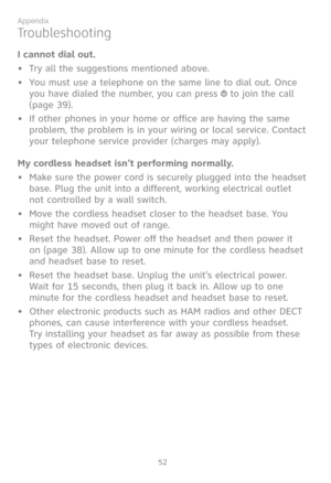Page 59
52

Appendix

I cannot dial out.
•  Try all the suggestions mentioned above.
•   You must use a telephone on the same line to dial out. Once 
you have dialed the number, you can press  to join the call 
(page 39). 
•   If other phones in your home or office are having the same 
problem, the problem is in your wiring or local service. Contact 
your telephone service provider (charges may apply).
My cordless headset isn’t performing normally.
• Make sure the power cord is securely plugged into the headset...