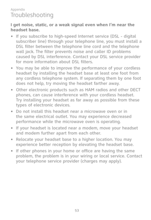 Page 60
53

Appendix

I get noise, static, or a weak signal even when I’m near the 
headset base.
•   If you subscribe to high-speed Internet service (DSL - digital 
subscriber line) through your telephone line, you must install a 
DSL filter between the telephone line cord and the telephone 
wall jack. The filter prevents noise and caller ID problems 
caused by DSL interference. Contact your DSL service provider 
for more information about DSL filters.
•   You may be able to improve the performance of your...