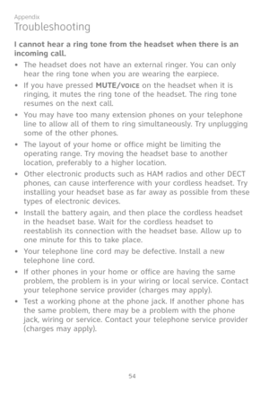 Page 61
54

Appendix

I cannot hear a ring tone from the headset when there is an 
incoming call.
•   The headset does not have an external ringer. You can only 
hear the ring tone when you are wearing the earpiece.
If you have pressed MUTE/VOICE on the headset when it is 
ringing, it mutes the ring tone of the headset. The ring tone 
resumes on the next call.
•   You may have too many extension phones on your telephone 
line to allow all of them to ring simultaneously. Try unplugging 
some of the other...