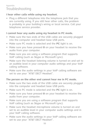 Page 62
55

Appendix

Troubleshooting
I hear other calls while using my headset.
• Plug a different telephone into the telephone jack that you 
are currently using. If you still hear other calls, the problem 
is probably in your building's wiring or local service. Call your 
telephone service provider.
I cannot hear any audio using my headset in PC mode.
•  Make sure the two ends of the USB cable are securely plugged 
into the computer and headset base USB ports.
•  Make sure PC mode is selected and the PC...