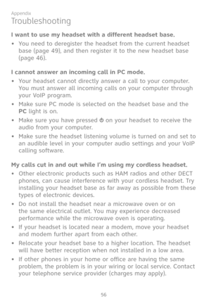 Page 63
56

Appendix

Troubleshooting
I want to use my headset with a different headset base.
• You need to deregister the headset from the current headset 
base (page 49), and then register it to the new headset base 
(page 46).
I cannot answer an incoming call in PC mode.
•  Your headset cannot directly answer a call to your computer. 
You must answer all incoming calls on your computer through 
your VoIP program. 
•  Make sure PC mode is selected on the headset base and the 
PC light is on.
•  Make sure you...