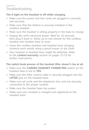 Page 64
57

Appendix

Troubleshooting
The  light on the headset is off while charging.
• Make sure the power and line cords are plugged in correctly 
and securely.
Make sure that the battery is securely installed in the  
cordless headset.
Make sure the headset is sitting properly in the base to charge.
• Unplug the unit’s electrical power. Wait for 15 seconds, 
then plug it back in. Allow up to one minute for the cordless 
headset and headset base to reset.
Clean the cordless headset and headset base charging...