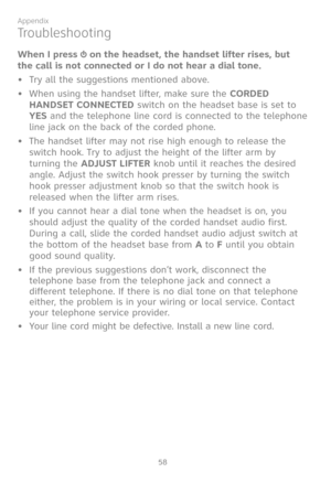 Page 65
58

Appendix

Troubleshooting
When I press  on the headset, the handset lifter rises, but 
the call is not connected or I do not hear a dial tone. 
•  Try all the suggestions mentioned above.
•  When using the handset lifter, make sure the CORDED 
HANDSET CONNECTED switch on the headset base is set to 
YES and the telephone line cord is connected to the telephone 
line jack on the back of the corded phone. 
•  The handset lifter may not rise high enough to release the 
switch hook. Try to adjust the...