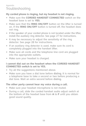 Page 66
59

Appendix

My corded phone is ringing, but my headset is not ringing.
•  Make sure the CORDED HANDSET CONNECTED switch on the 
headset base is set to YES.
•  Make sure that the RING ON/OFF button on the lifter is turned 
on. If the RING ON/OFF button is turned off, the headset does 
not ring.
•  If the speaker of your corded phone is not located under the lifter, 
install the auxiliary ring detector. See page 27 for instructions.
•  It may be necessary to adjust the sensitivity of the ring 
detector....