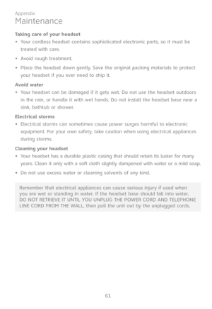 Page 68
61

Appendix

Maintenance
Taking care of your headset
Your cordless headset contains sophisticated electronic parts, so it must be 
treated with care.
Avoid rough treatment.
Place the headset down gently. Save the original packing materials to protect 
your headset if you ever need to ship it.
Avoid water
Your headset can be damaged if it gets wet. Do not use the headset outdoors 
in the rain, or handle it with wet hands. Do not install the headset base near a 
sink, bathtub or shower.
Electrical...