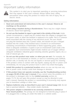 Page 69
62

Appendix

Important safety information
This symbol is to alert you to important operating or servicing instructions that may appear in this user’s manual. Always follow basic safety precautions when using this product to reduce the risk of injury, fire, or electric shock.
Safety information
Read and understand all instructions in the user’s manual. Observe all markings on the product.
Avoid using a headset during a thunderstorm. There may be a slight chance of electric shock from lightning.
Do not...