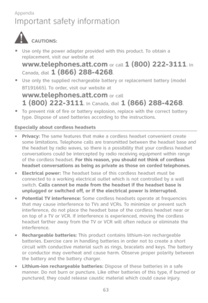 Page 70
63

Appendix

Important safety information
CAUTIONS:
Use only the power adapter provided with this product. To obtain a replacement, visit our website at  
www.telephones.att.com or call 1 (800) 222-3111. In 
Canada, dial 1 (866) 288-4268.
Use only the supplied rechargeable battery or replacement battery (model 
BT191665). To order, visit our website at  
www.telephones.att.com or call  
1 (800) 222-3111. In Canada, dial 1 (866) 288-4268.
To prevent risk of fire or battery explosion, replace with the...