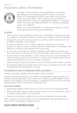 Page 71
64

Appendix

Important safety information
The RBRC® Seal means that the manufacturer is voluntarily participating in an industry program to collect and recycle  lithium-ion rechargeable batteries when taken out of service within the United States. These batteries may be taken to a participating local retailer of replacement batteries or recycling center. You may call 1-800-8-BATTERY® for locations accepting spent Li-ion batteries.
RBRC® and 1-800-8-BATTERY® are registered trademarks of the Rechargeable...