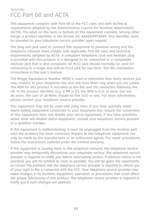 Page 76
69

Appendix

FCC Part 68 and ACTA
This equipment complies with Part 68 of the FCC rules and with technical requirements adopted by the Administrative Council for Terminal Attachments (ACTA). The label on the back or bottom of this equipment contains, among other things, a product identifier in the format US: AAAEQ##TXXXX. This identifier must be provided to your telephone service provider upon request.
The plug and jack used to connect this equipment to premises wiring and the telephone network must...