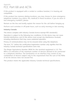 Page 77
70

Appendix

FCC Part 68 and ACTA
If this product is equipped with a corded or cordless handset, it is hearing aid compatible.
If this product has memory dialing locations, you may choose to store emergency telephone numbers (e.g. police, fire, medical) in these locations. If you do store or test emergency numbers, please:
Remain on the line and briefly explain the reason for the call before hanging up.
Perform such activities in off-peak hours, such as early morning or late evening.
Industry Canada...