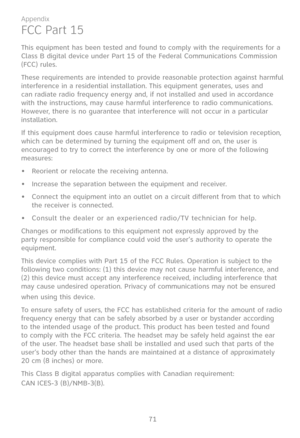 Page 78
71

Appendix

FCC Part 15
This equipment has been tested and found to comply with the requirements for a Class B digital device under Part 15 of the Federal Communications Commission (FCC) rules. 
These requirements are intended to provide reasonable protection against harmful interference in a residential installation. This equipment generates, uses and can radiate radio frequency energy and, if not installed and used in accordance with the instructions, may cause harmful interference to radio...