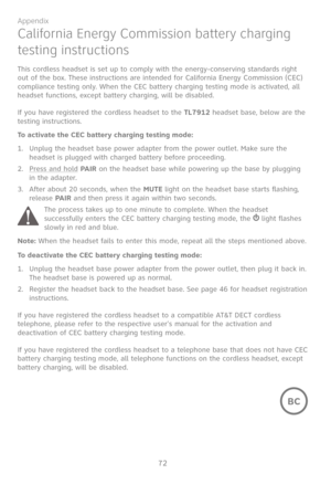 Page 79
72

Appendix

California Energy Commission battery charging 
testing instructions
This cordless headset is set up to comply with the energy-conserving standards right out of the box. These instructions are intended for California Energy Commission (CEC) compliance testing only. When the CEC battery charging testing mode is activated, all headset functions, except battery charging, will be disabled.
If you have registered the cordless headset to the TL7912 headset base, below are the testing...